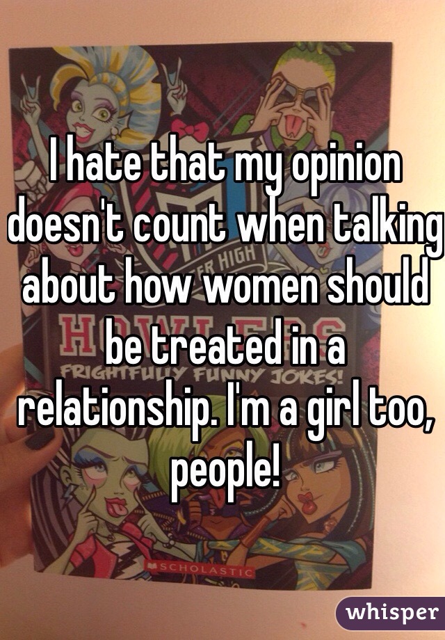 I hate that my opinion doesn't count when talking about how women should be treated in a relationship. I'm a girl too, people!