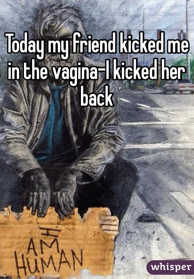 Today my friend kicked me in the vagina-I kicked her back 