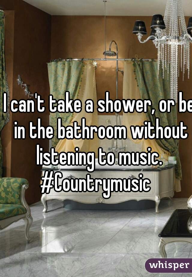I can't take a shower, or be in the bathroom without listening to music. 
#Countrymusic  