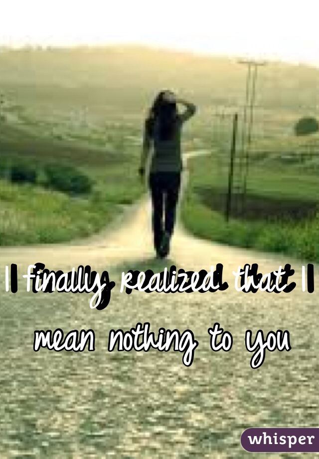 I finally realized that I mean nothing to you   