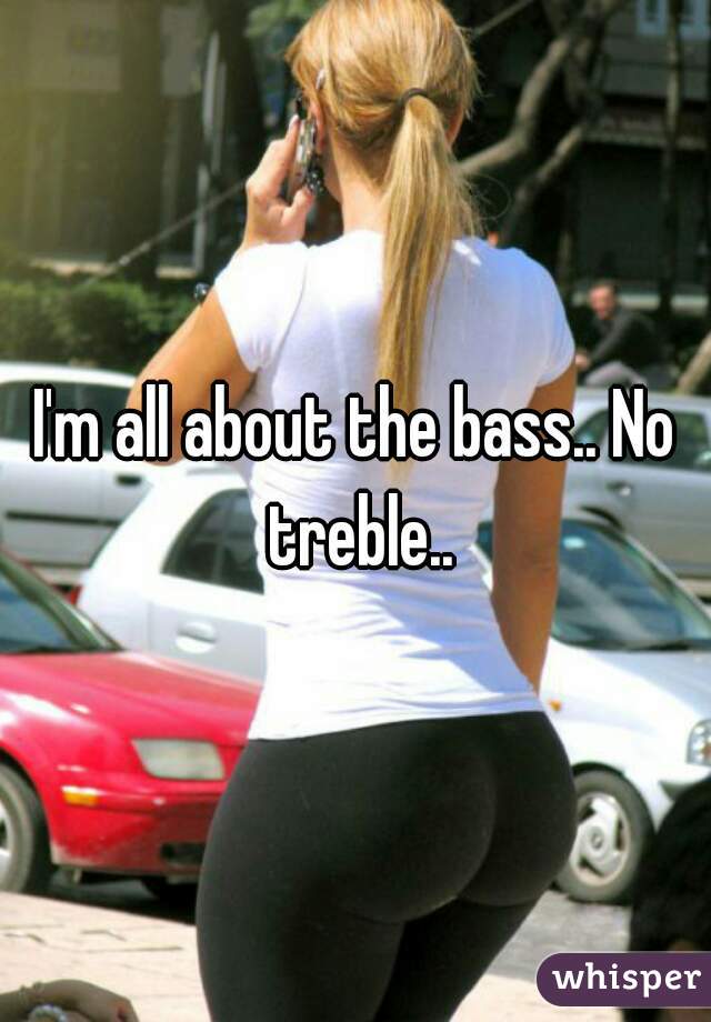 I'm all about the bass.. No treble..