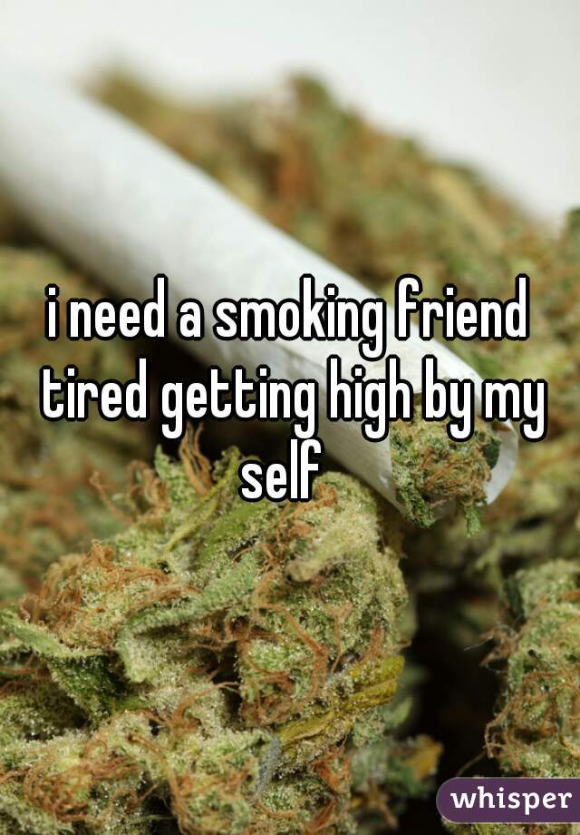 i need a smoking friend tired getting high by my self  