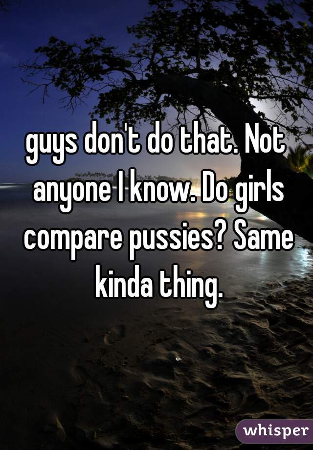 guys don't do that. Not anyone I know. Do girls compare pussies? Same kinda thing.