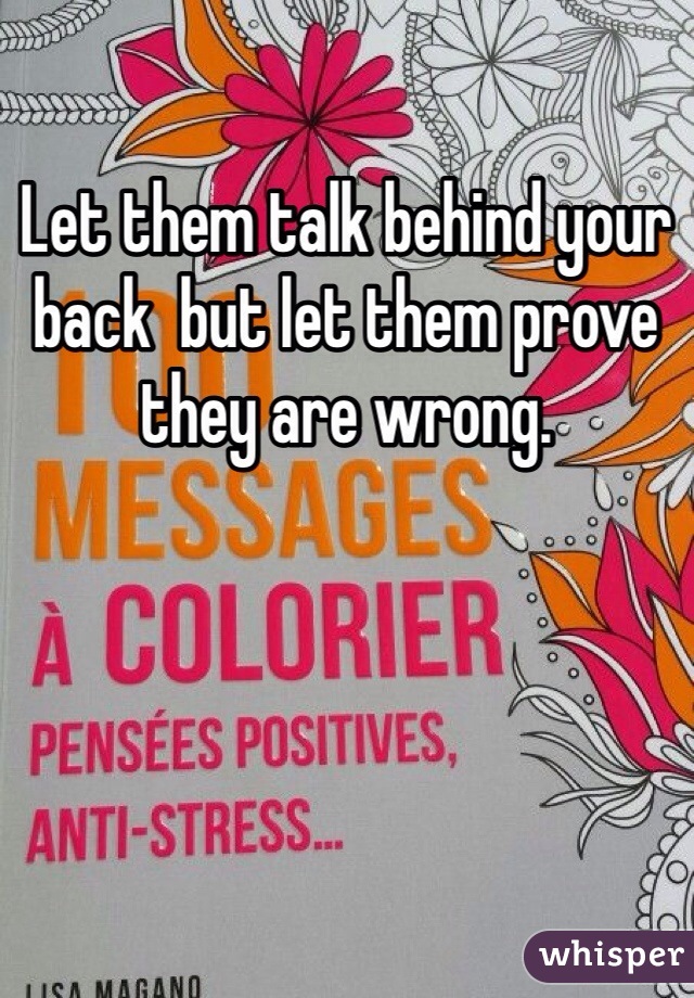 Let them talk behind your back  but let them prove they are wrong. 