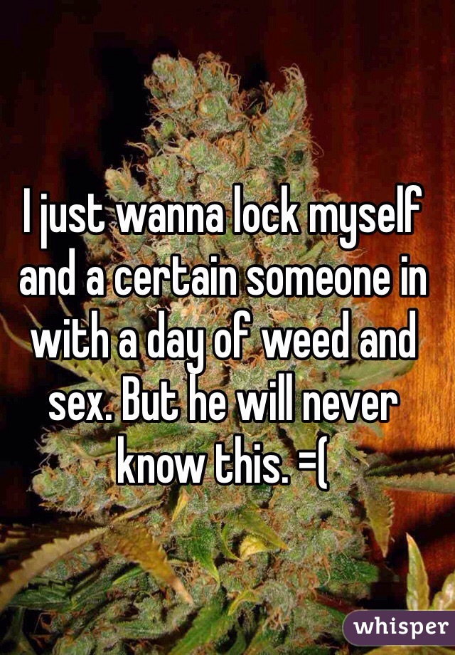 I just wanna lock myself and a certain someone in with a day of weed and sex. But he will never know this. =(