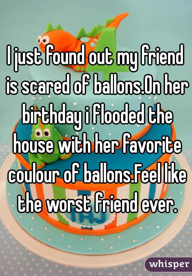 I just found out my friend is scared of ballons.On her birthday i flooded the house with her favorite coulour of ballons.Feel like the worst friend ever.
