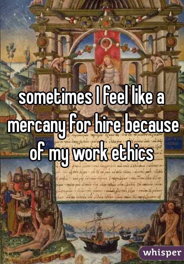 sometimes I feel like a mercany for hire because of my work ethics 