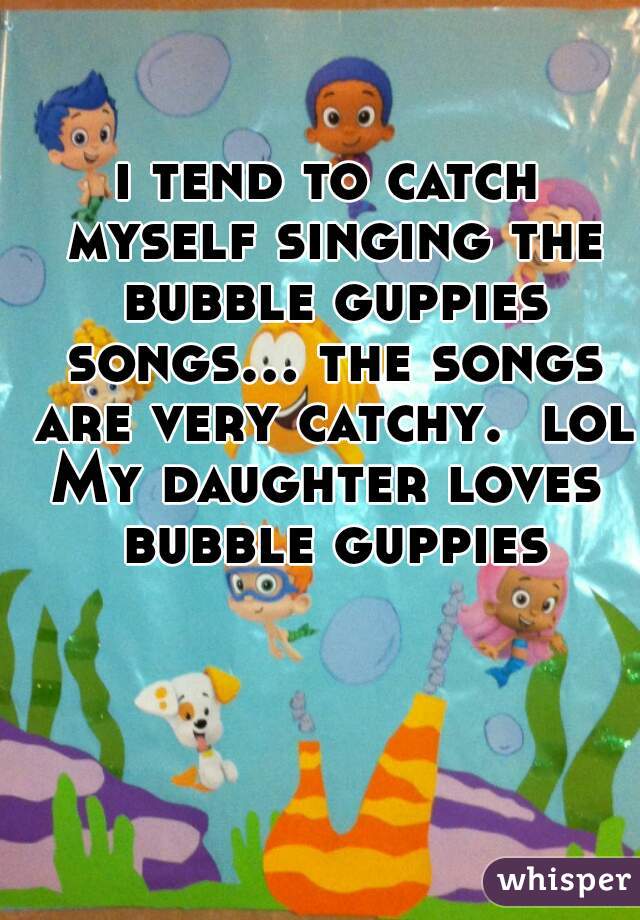i tend to catch myself singing the bubble guppies songs... the songs are very catchy.  lol
My daughter loves bubble guppies