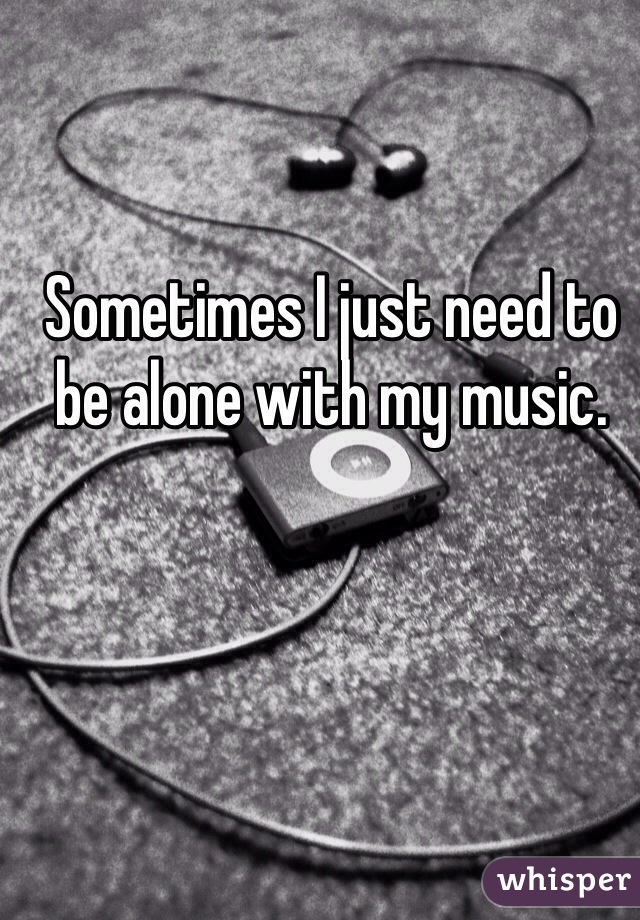 Sometimes I just need to be alone with my music. 