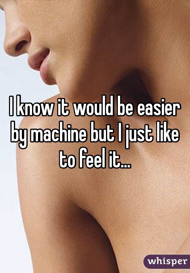 I know it would be easier by machine but I just like to feel it...