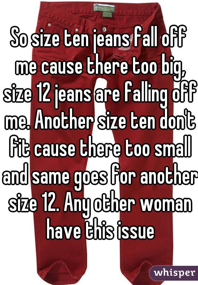 So size ten jeans fall off me cause there too big, size 12 jeans are falling off me. Another size ten don't fit cause there too small and same goes for another size 12. Any other woman have this issue