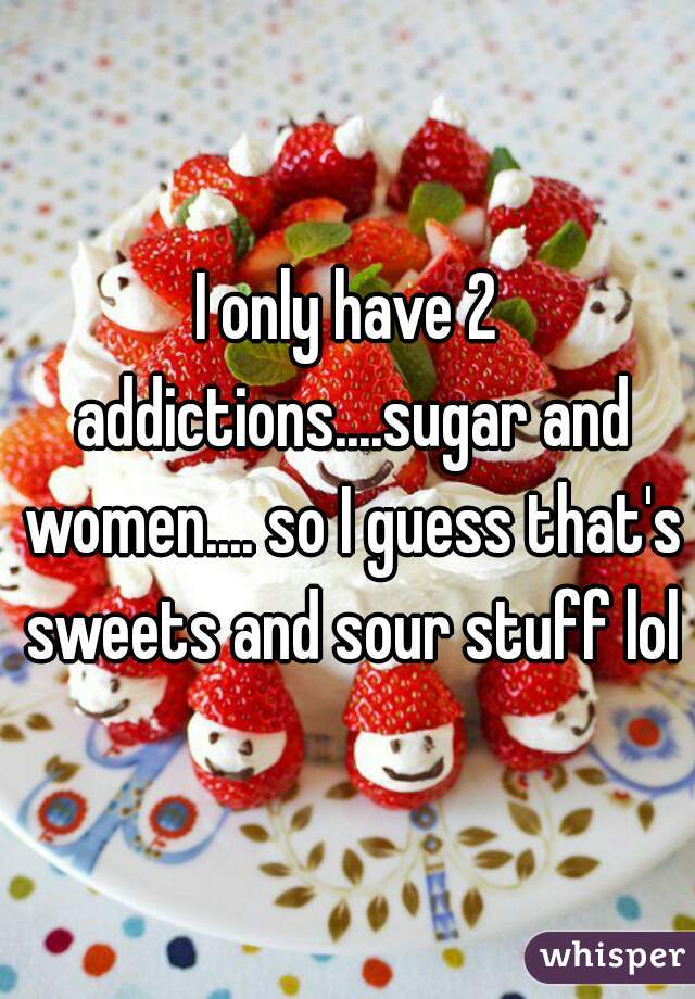 I only have 2 addictions....sugar and women.... so I guess that's sweets and sour stuff lol