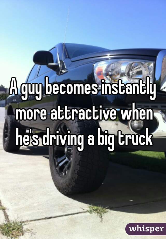 A guy becomes instantly more attractive when he's driving a big truck