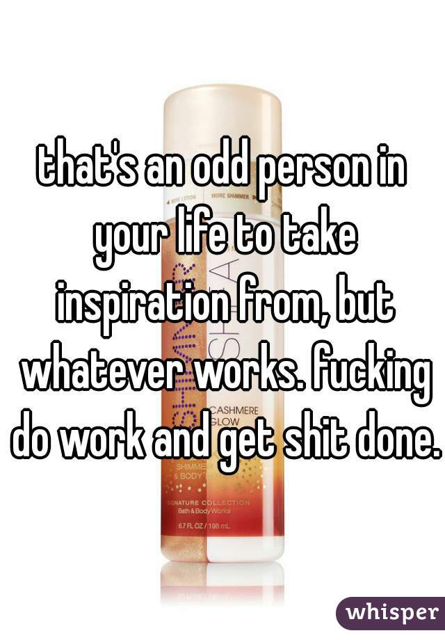 that's an odd person in your life to take inspiration from, but whatever works. fucking do work and get shit done.