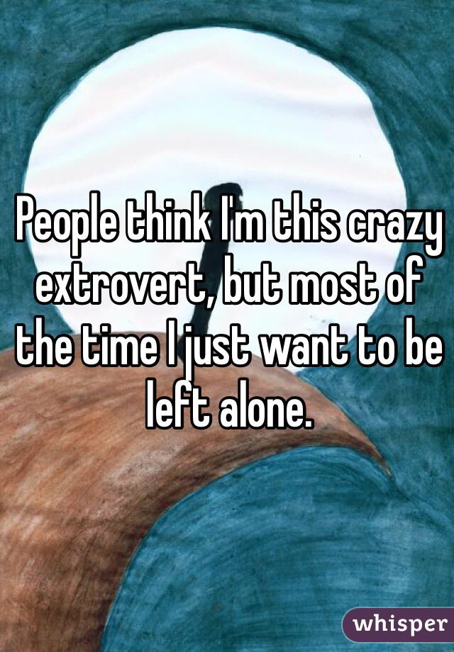 People think I'm this crazy extrovert, but most of the time I just want to be left alone. 