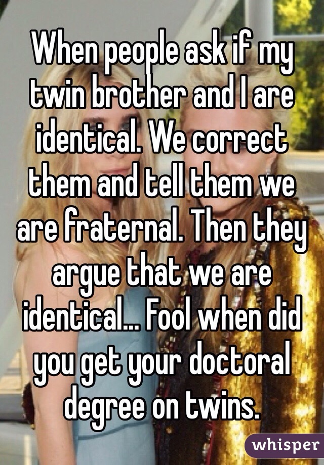 When people ask if my twin brother and I are identical. We correct them and tell them we are fraternal. Then they argue that we are identical... Fool when did you get your doctoral degree on twins. 