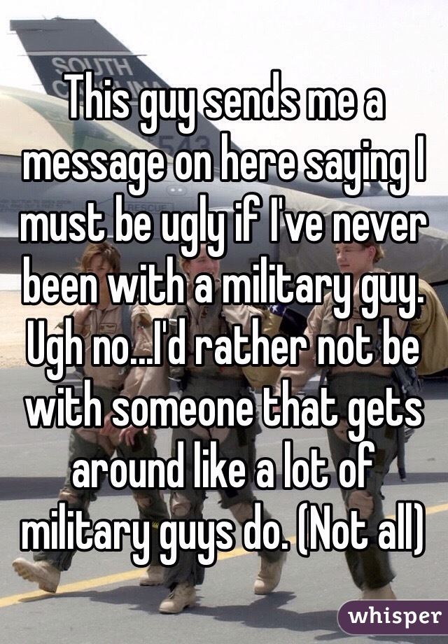 This guy sends me a message on here saying I must be ugly if I've never been with a military guy. Ugh no...I'd rather not be with someone that gets around like a lot of military guys do. (Not all)