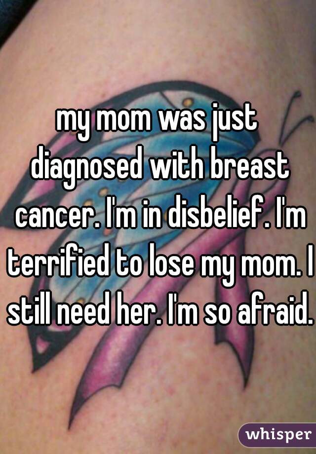 my mom was just diagnosed with breast cancer. I'm in disbelief. I'm terrified to lose my mom. I still need her. I'm so afraid.
