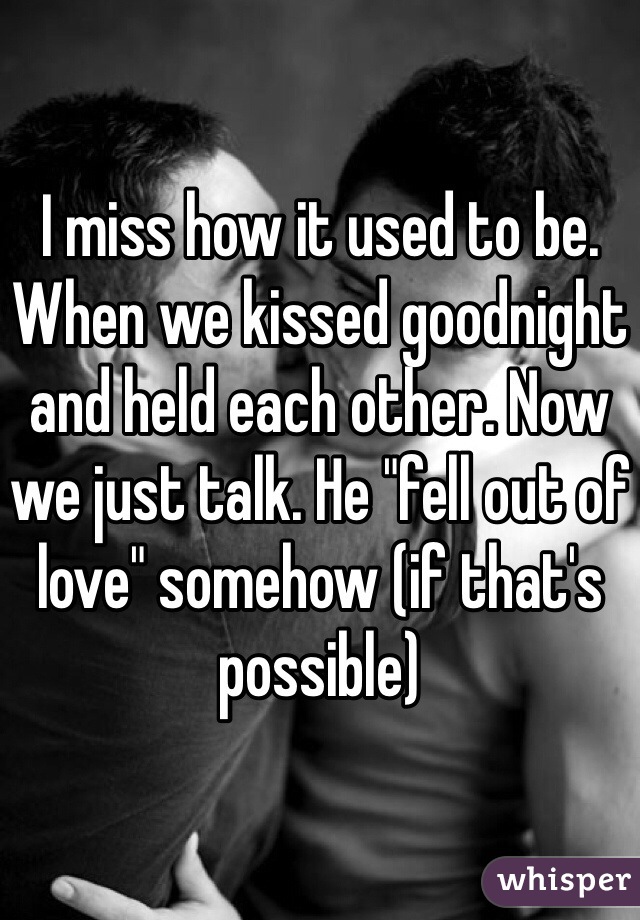 I miss how it used to be. When we kissed goodnight and held each other. Now we just talk. He "fell out of love" somehow (if that's possible) 
