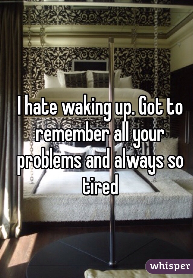 I hate waking up. Got to remember all your problems and always so tired 