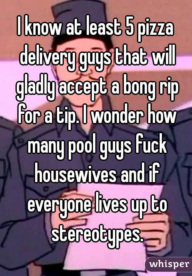 I know at least 5 pizza delivery guys that will gladly accept a bong rip for a tip. I wonder how many pool guys fuck housewives and if everyone lives up to stereotypes.