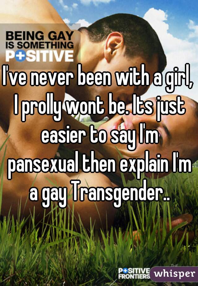I've never been with a girl, I prolly wont be. Its just easier to say I'm pansexual then explain I'm a gay Transgender..