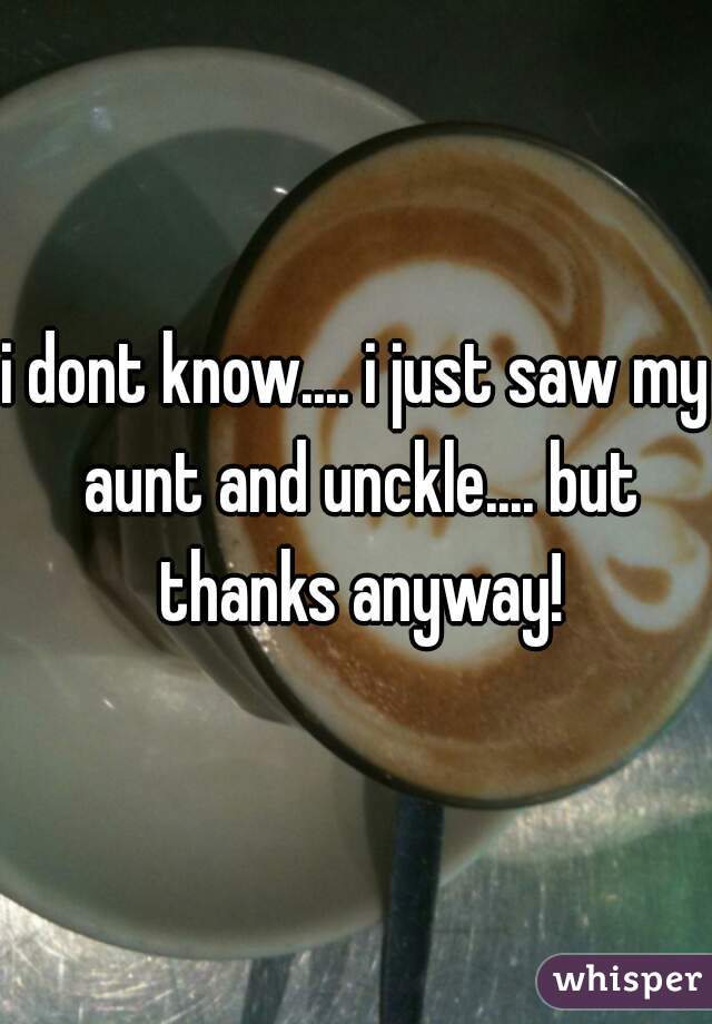 i dont know.... i just saw my aunt and unckle.... but thanks anyway!