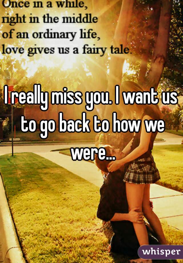 I really miss you. I want us to go back to how we were...