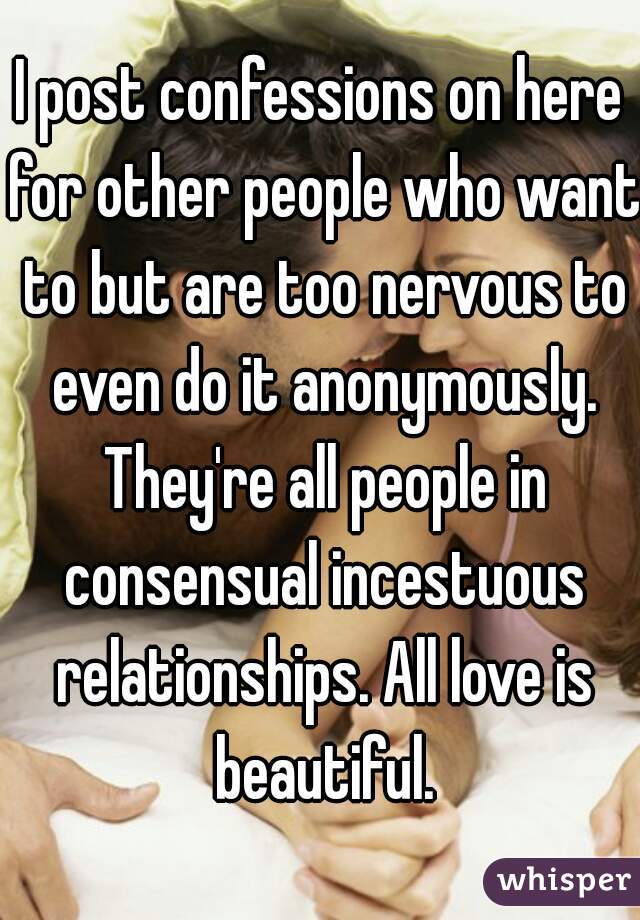 I post confessions on here for other people who want to but are too nervous to even do it anonymously. They're all people in consensual incestuous relationships. All love is beautiful.