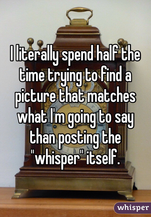 I literally spend half the time trying to find a picture that matches what I'm going to say  than posting the "whisper" itself. 