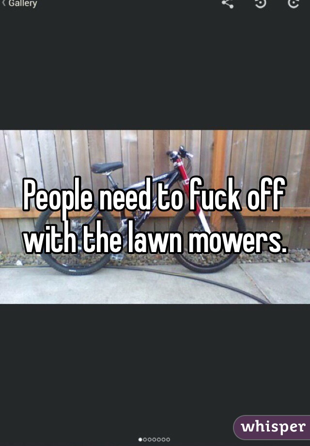 People need to fuck off with the lawn mowers.