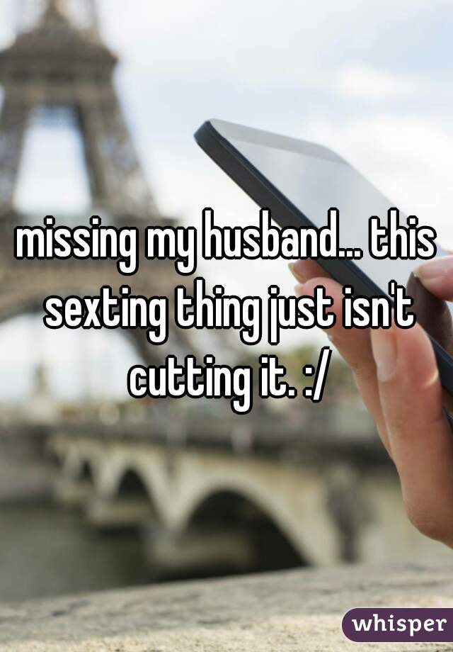 missing my husband... this sexting thing just isn't cutting it. :/