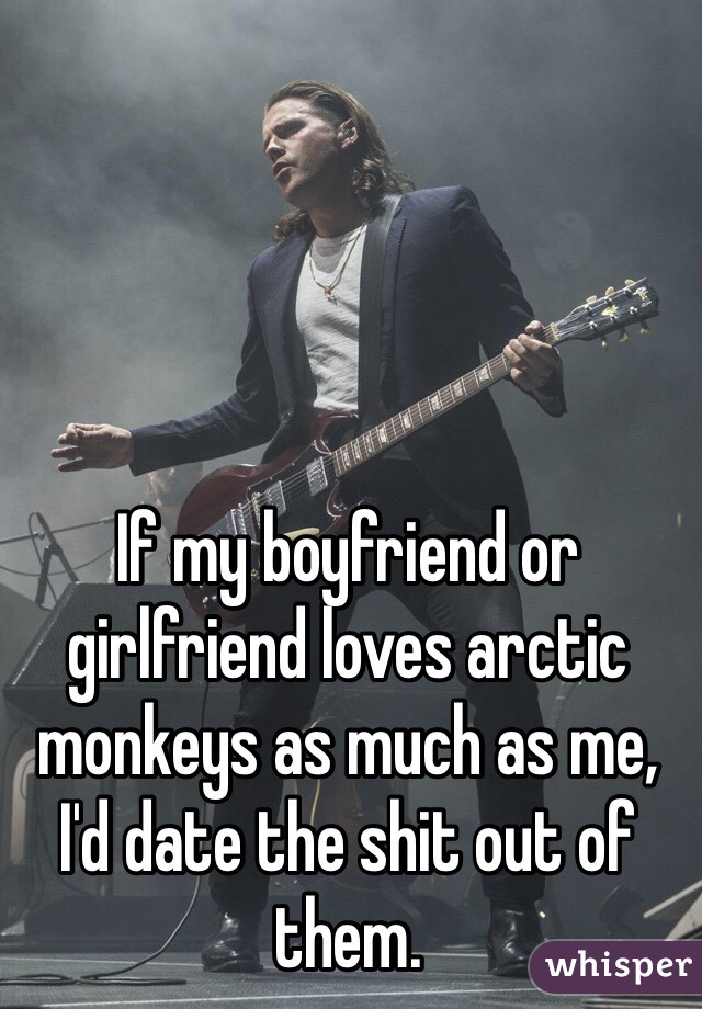 If my boyfriend or girlfriend loves arctic monkeys as much as me, I'd date the shit out of them. 