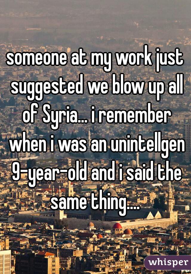 someone at my work just suggested we blow up all of Syria... i remember when i was an unintellgen 9-year-old and i said the same thing.... 