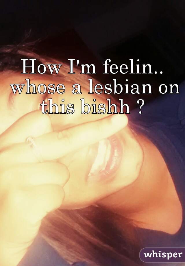 How I'm feelin.. whose a lesbian on this bishh ? 