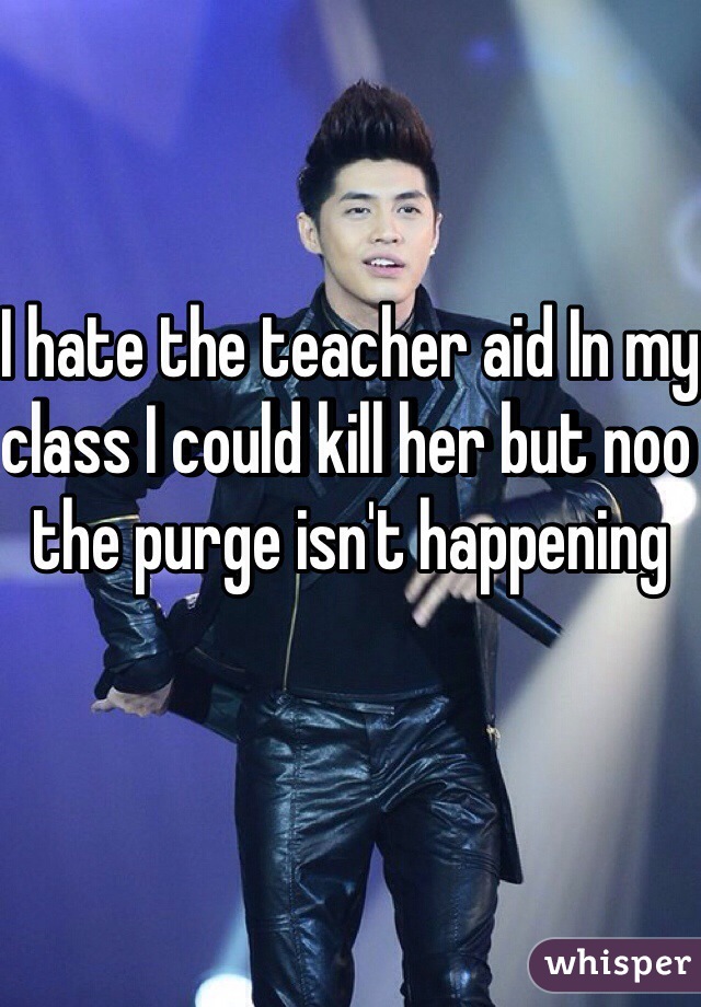 I hate the teacher aid In my class I could kill her but noo the purge isn't happening 