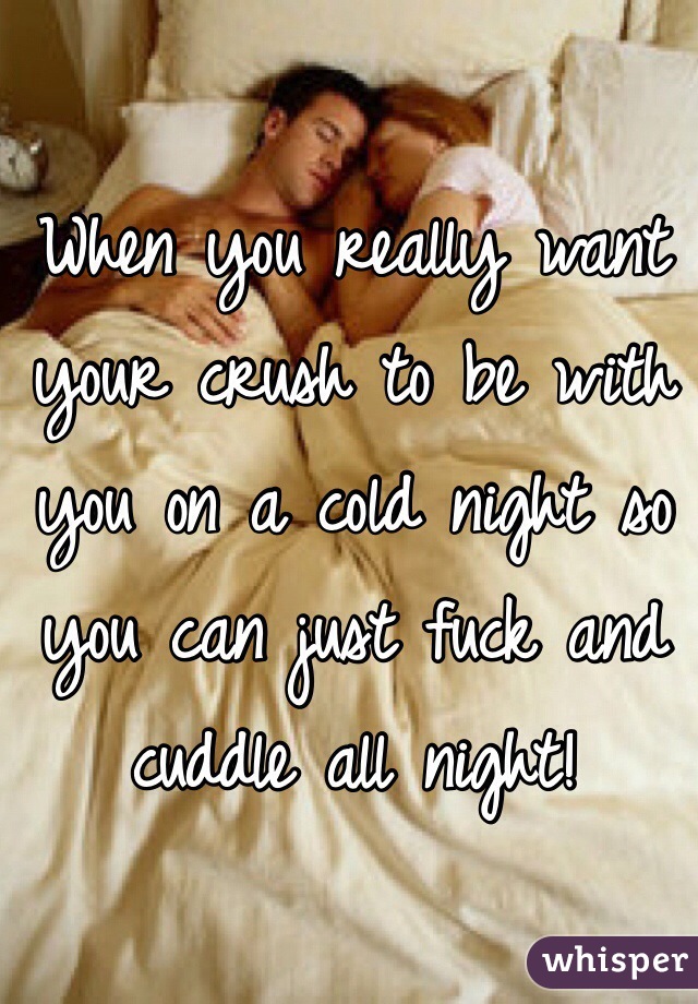 When you really want your crush to be with you on a cold night so you can just fuck and cuddle all night! 