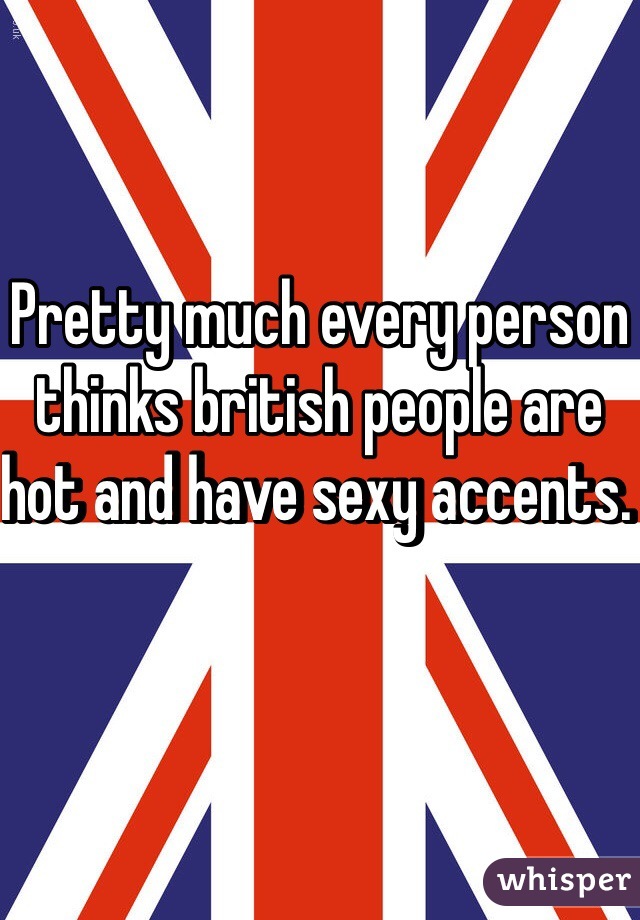 Pretty much every person thinks british people are hot and have sexy accents. 