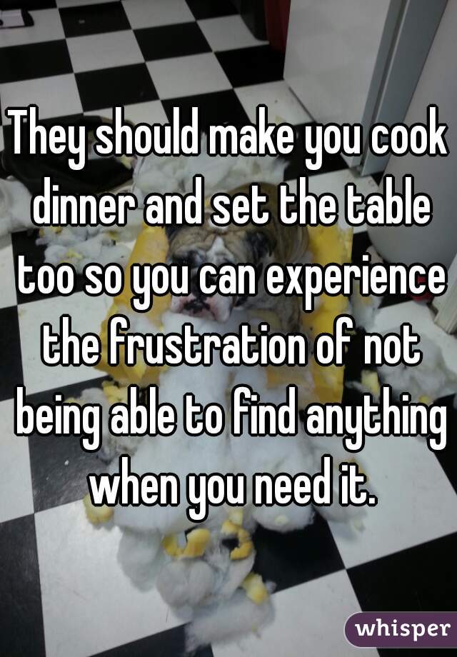 They should make you cook dinner and set the table too so you can experience the frustration of not being able to find anything when you need it.