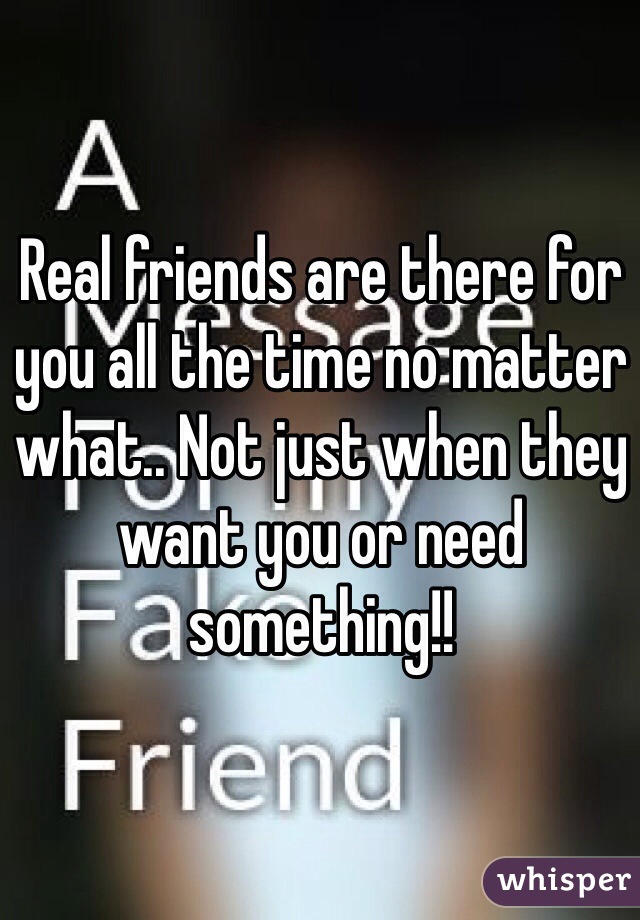 Real friends are there for you all the time no matter what.. Not just when they want you or need something!! 