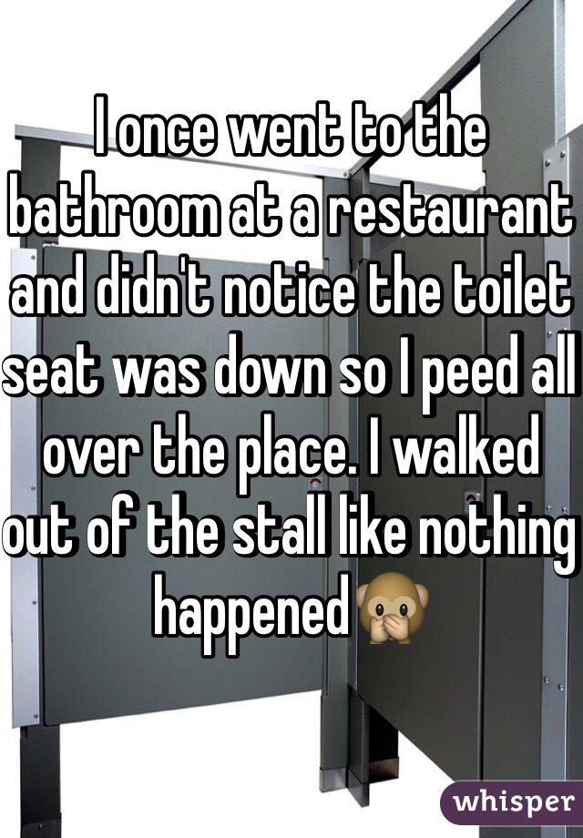I once went to the bathroom at a restaurant and didn't notice the toilet seat was down so I peed all over the place. I walked out of the stall like nothing happened🙊