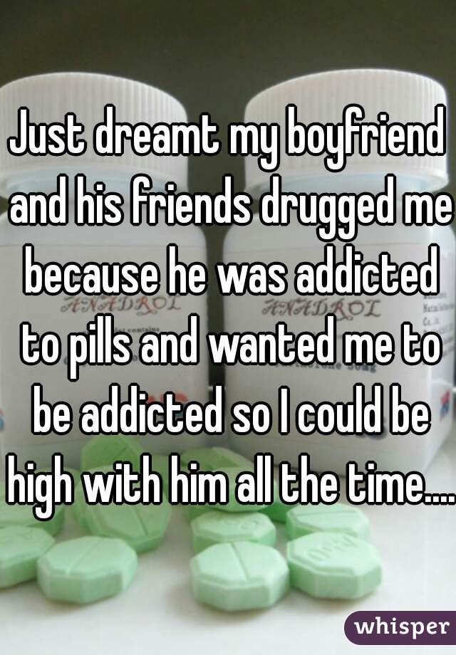 Just dreamt my boyfriend and his friends drugged me because he was addicted to pills and wanted me to be addicted so I could be high with him all the time....