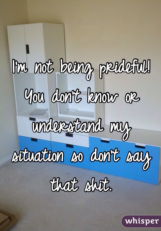 I'm not being prideful! You don't know or understand my situation so don't say that shit.