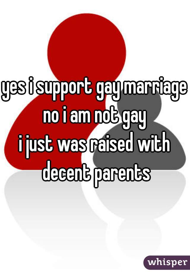yes i support gay marriage
no i am not gay
i just was raised with decent parents