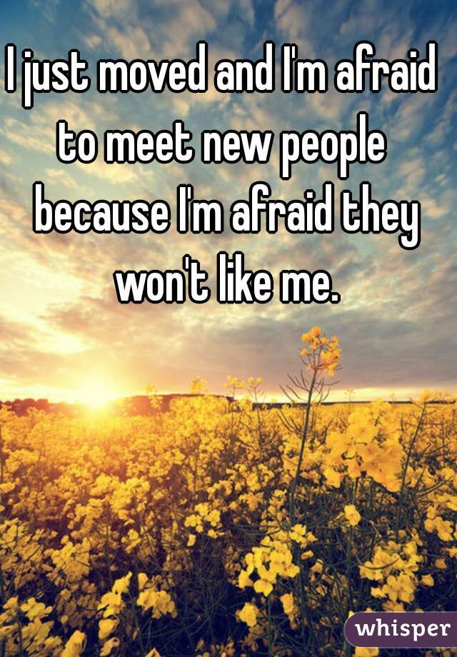 I just moved and I'm afraid to meet new people  because I'm afraid they won't like me.