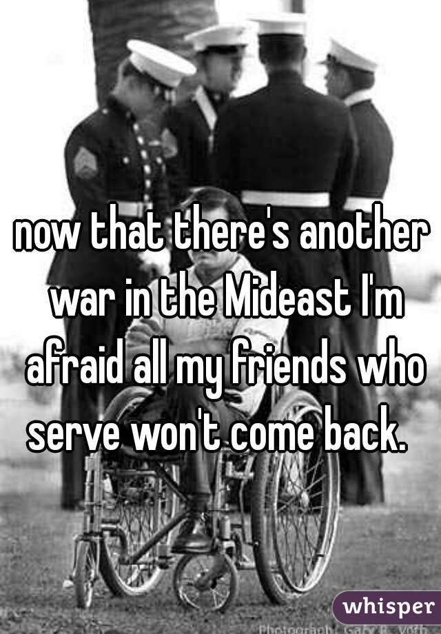 now that there's another war in the Mideast I'm afraid all my friends who serve won't come back.  