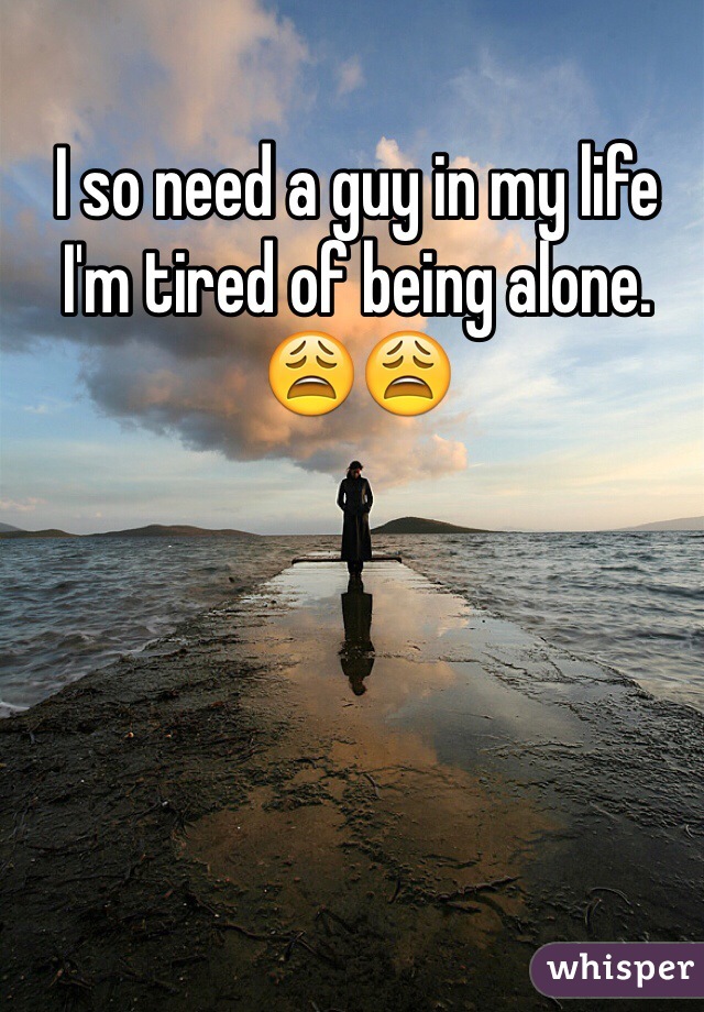 I so need a guy in my life I'm tired of being alone. 😩😩
