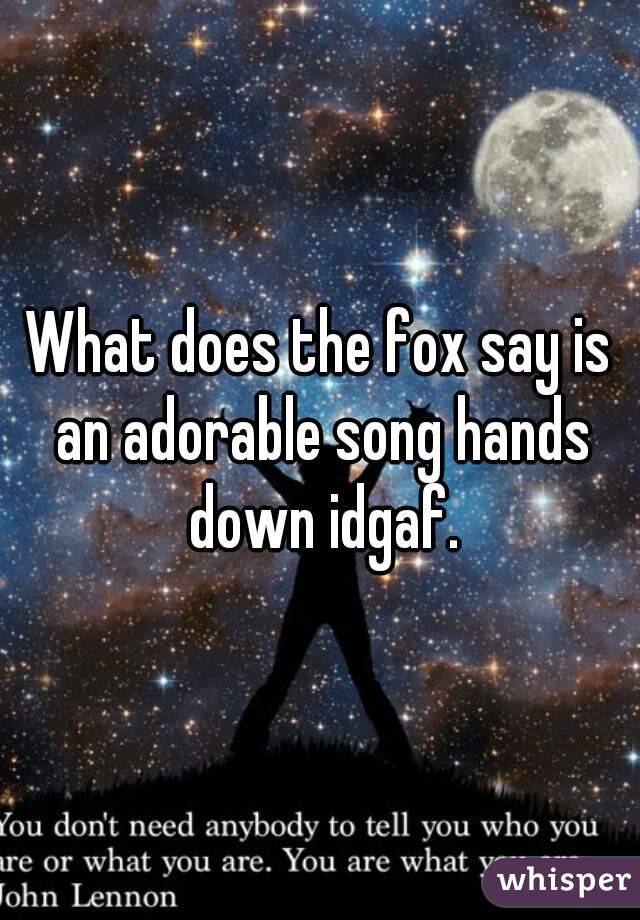 What does the fox say is an adorable song hands down idgaf.