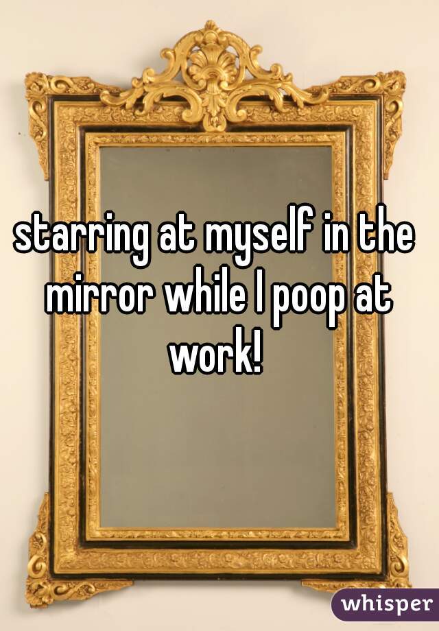 starring at myself in the mirror while I poop at work! 