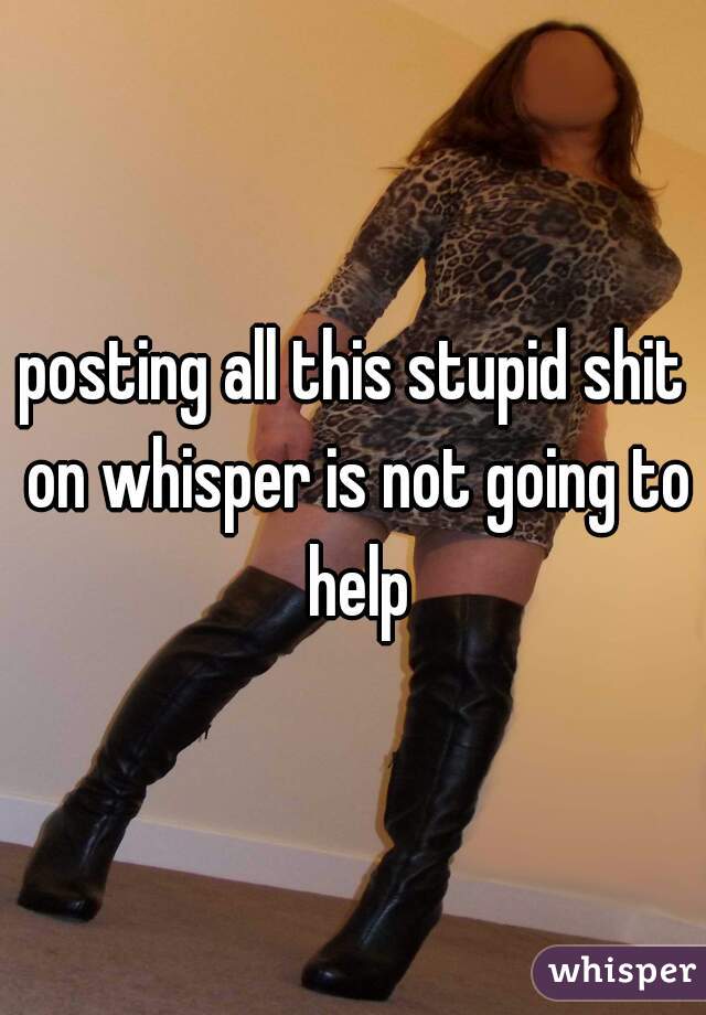 posting all this stupid shit on whisper is not going to help